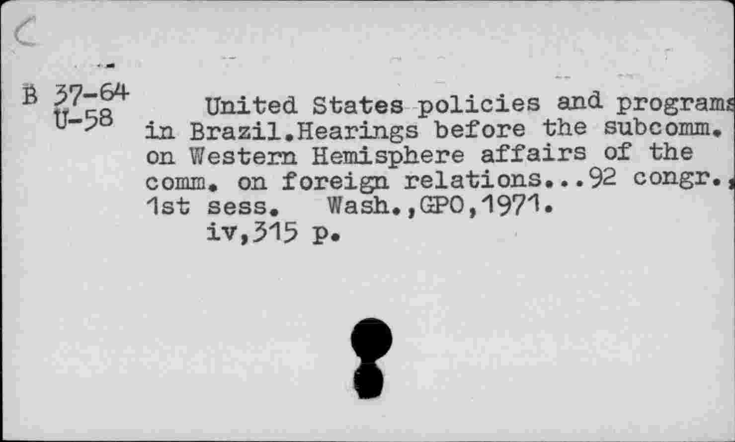 ﻿6 37-64 V-58
United States policies and programs in Brazil.Hearings before the subcomm, on Western Hemisphere affairs of the comm, on foreign relations...92 congr., 1st sess. Wash. ,GPO, 197'1«
iv,315 P*